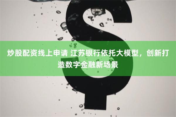 炒股配资线上申请 江苏银行依托大模型，创新打造数字金融新场景