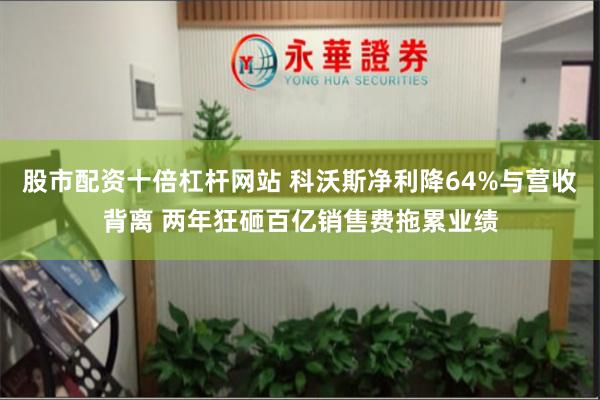 股市配资十倍杠杆网站 科沃斯净利降64%与营收背离 两年狂砸百亿销售费拖累业绩