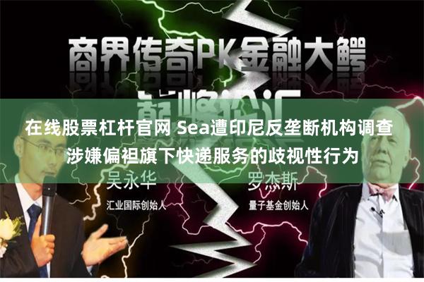 在线股票杠杆官网 Sea遭印尼反垄断机构调查 涉嫌偏袒旗下快递服务的歧视性行为