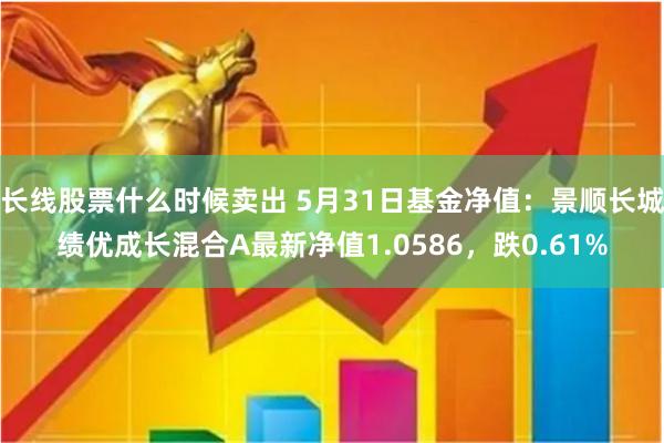 长线股票什么时候卖出 5月31日基金净值：景顺长城绩优成长混合A最新净值1.0586，跌0.61%