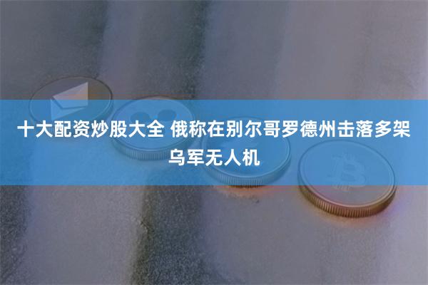 十大配资炒股大全 俄称在别尔哥罗德州击落多架乌军无人机