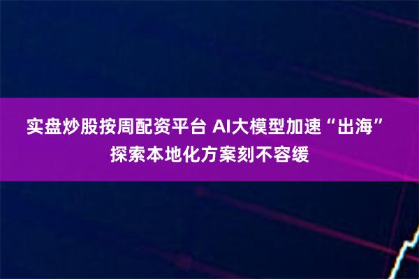 实盘炒股按周配资平台 AI大模型加速“出海” 探索本地化方案刻不容缓