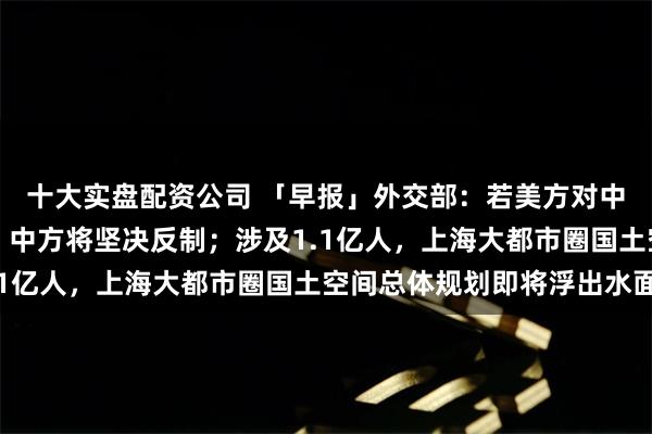 十大实盘配资公司 「早报」外交部：若美方对中国官员实施签证限制，中方将坚决反制；涉及1.1亿人，上海大都市圈国土空间总体规划即将浮出水面