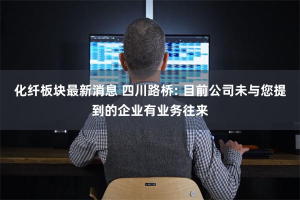 化纤板块最新消息 四川路桥: 目前公司未与您提到的企业有业务往来