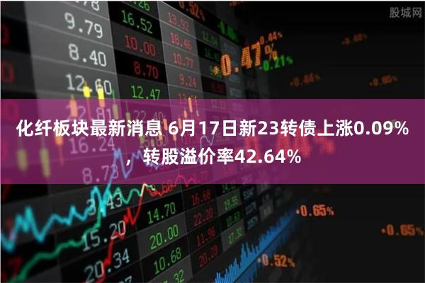 化纤板块最新消息 6月17日新23转债上涨0.09%，转股溢价率42.64%