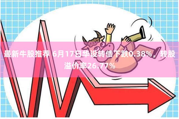 最新牛股推荐 6月17日华设转债下跌0.38%，转股溢价率26.77%