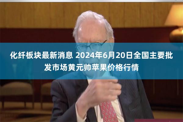 化纤板块最新消息 2024年6月20日全国主要批发市场黄元帅苹果价格行情