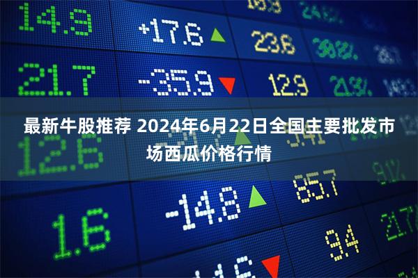 最新牛股推荐 2024年6月22日全国主要批发市场西瓜价格行情