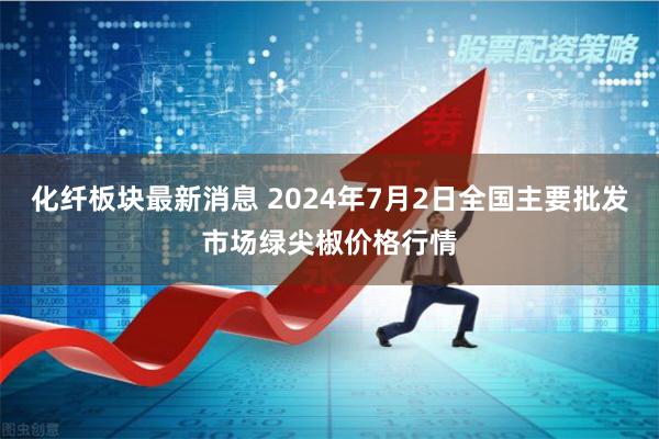 化纤板块最新消息 2024年7月2日全国主要批发市场绿尖椒价格行情