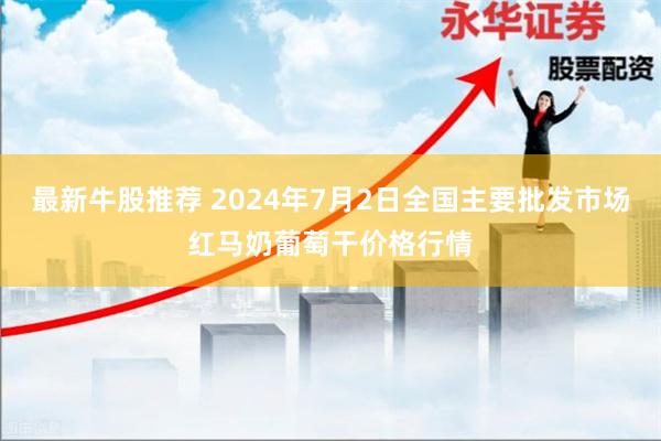 最新牛股推荐 2024年7月2日全国主要批发市场红马奶葡萄干价格行情