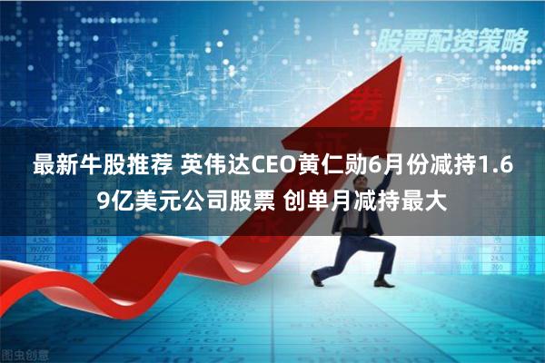 最新牛股推荐 英伟达CEO黄仁勋6月份减持1.69亿美元