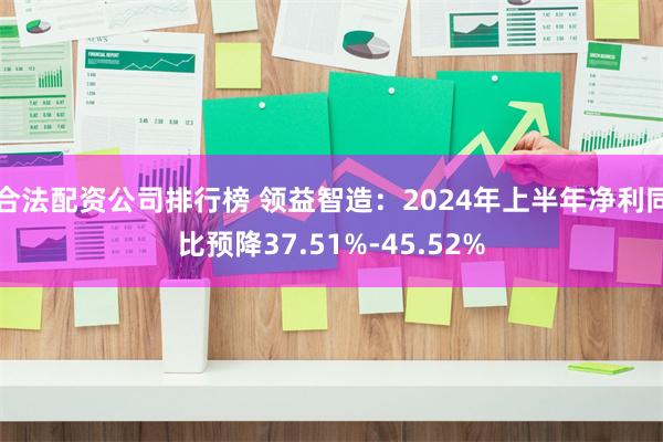 合法配资公司排行榜 领益智造：2024年上半年净利同比预降37.51%-45.52%