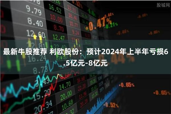 最新牛股推荐 利欧股份：预计2024年上半年亏损6.5亿