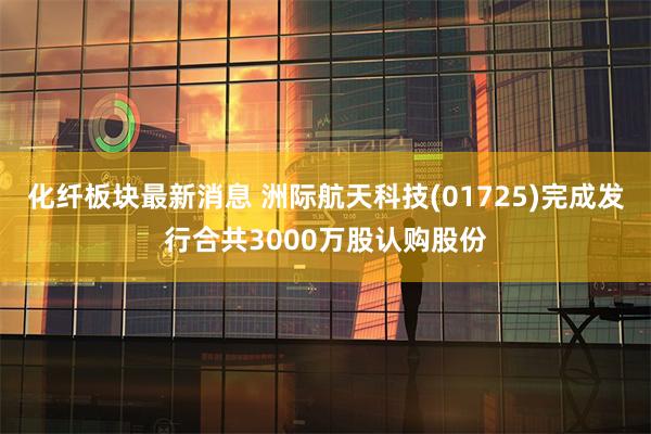 化纤板块最新消息 洲际航天科技(01725)完成发行合共3000万股认购股份