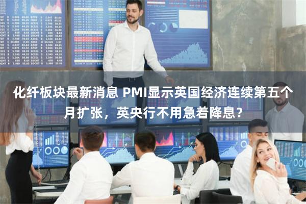 化纤板块最新消息 PMI显示英国经济连续第五个月扩张，英央行不用急着降息？