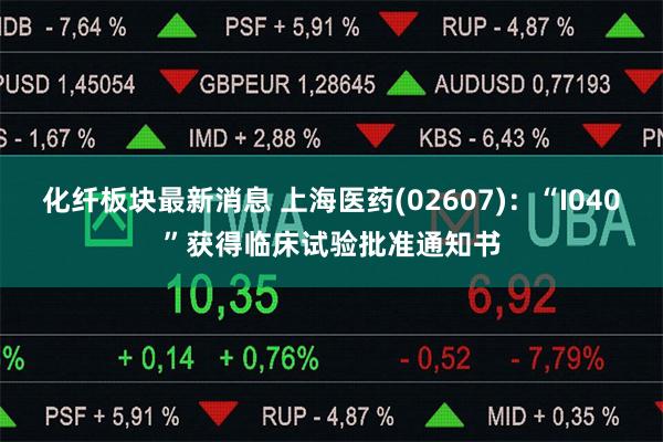 化纤板块最新消息 上海医药(02607)：“I040”获得临床试验批准通知书