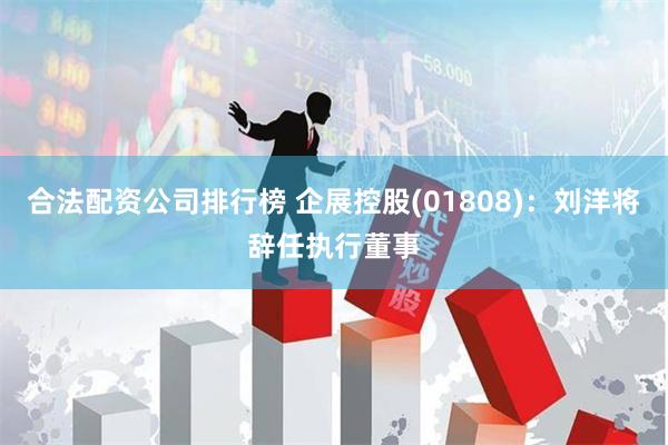 合法配资公司排行榜 企展控股(01808)：刘洋将辞任执行董事