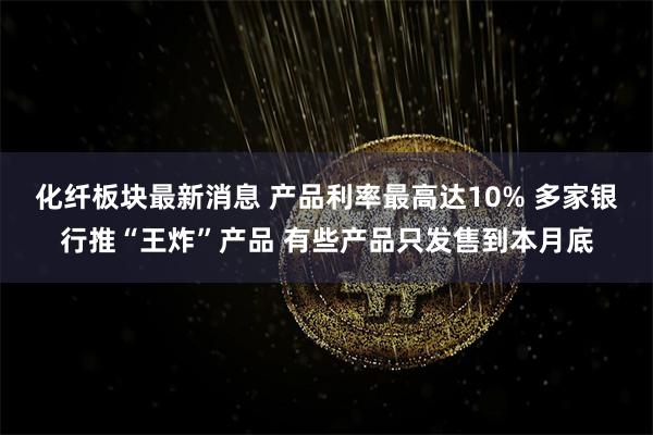 化纤板块最新消息 产品利率最高达10% 多家银行推“王炸”产品 有些产品只发售到本月底