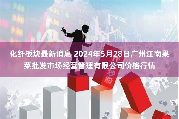 化纤板块最新消息 2024年5月28日广州江南果菜批发市场经