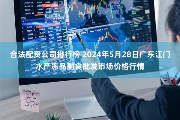 合法配资公司排行榜 2024年5月28日广东江门水产冻品副食批发市场价格行情