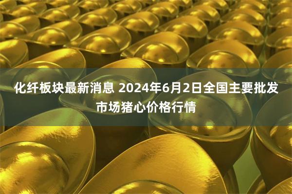 化纤板块最新消息 2024年6月2日全国主要批发市场猪心价格行情