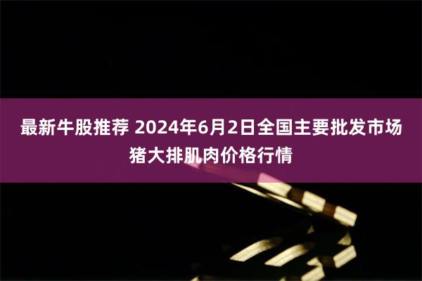 最新牛股推荐 2024年6月2日全国主要批发市场猪大排肌肉价格行情