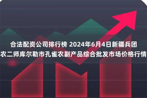 合法配资公司排行榜 2024年6月4日新疆兵团农二师库尔勒市孔雀农副产品综合批发市场价格行情