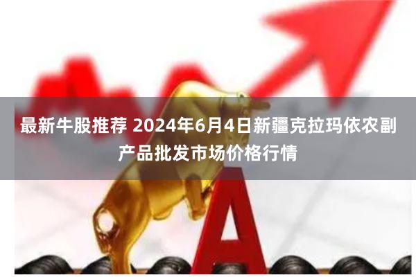 最新牛股推荐 2024年6月4日新疆克拉玛依农副产品批发市场价格行情