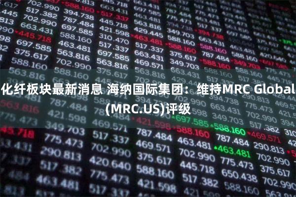 化纤板块最新消息 海纳国际集团：维持MRC Global(MRC.US)评级