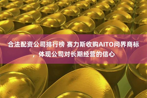 合法配资公司排行榜 赛力斯收购AITO问界商标，体现公司