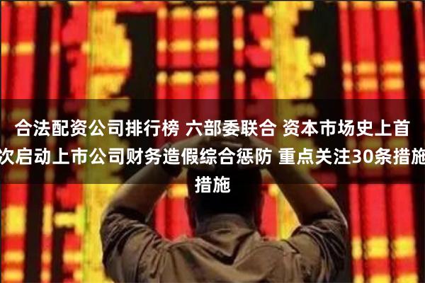 合法配资公司排行榜 六部委联合 资本市场史上首次启动上市公司财务造假综合惩防 重点关注30条措施