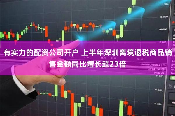 有实力的配资公司开户 上半年深圳离境退税商品销售金额同比增长超23倍