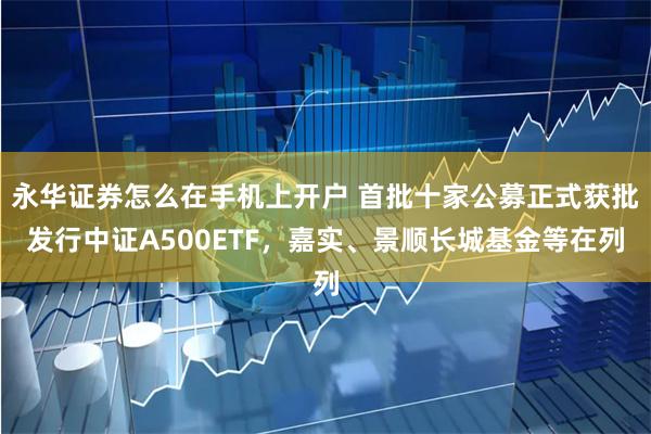 永华证券怎么在手机上开户 首批十家公募正式获批发行中证A500ETF，嘉实、景顺长城基金等在列