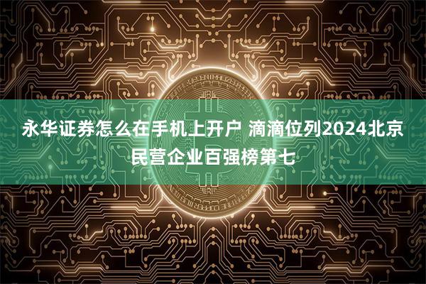 永华证券怎么在手机上开户 滴滴位列2024北京民营企业百强榜第七