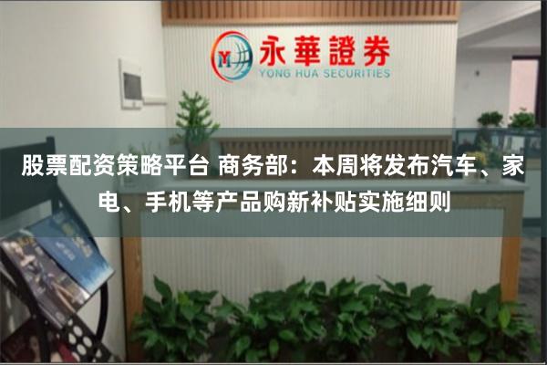 股票配资策略平台 商务部:本周将发布汽车、家电、手机等产品购新补贴实施细则