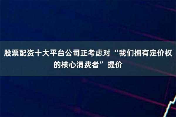 股票配资十大平台公司正考虑对 “我们拥有定价权的核心消费者” 提价