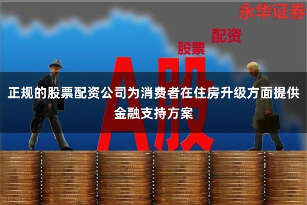 正规的股票配资公司为消费者在住房升级方面提供金融支持方案