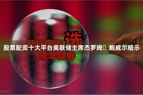 股票配资十大平台美联储主席杰罗姆・鲍威尔暗示